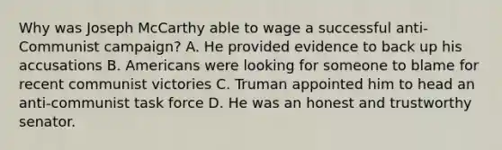 Why was Joseph McCarthy able to wage a successful anti-Communist campaign? A. He provided evidence to back up his accusations B. Americans were looking for someone to blame for recent communist victories C. Truman appointed him to head an anti-communist task force D. He was an honest and trustworthy senator.