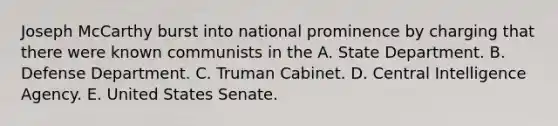 Joseph McCarthy burst into national prominence by charging that there were known communists in the A. State Department. B. Defense Department. C. Truman Cabinet. D. Central Intelligence Agency. E. United States Senate.