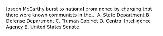 Joseph McCarthy burst to national prominence by charging that there were known communists in the... A. State Department B. Defense Department C. Truman Cabinet D. Central Intelligence Agency E. United States Senate