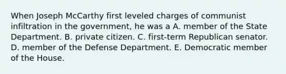 When Joseph McCarthy first leveled charges of communist infiltration in the government, he was a A. member of the State Department. B. private citizen. C. first-term Republican senator. D. member of the Defense Department. E. Democratic member of the House.