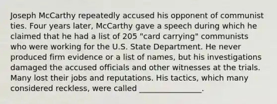 Joseph McCarthy repeatedly accused his opponent of communist ties. Four years later, McCarthy gave a speech during which he claimed that he had a list of 205 "card carrying" communists who were working for the U.S. State Department. He never produced firm evidence or a list of names, but his investigations damaged the accused officials and other witnesses at the trials. Many lost their jobs and reputations. His tactics, which many considered reckless, were called ________________.