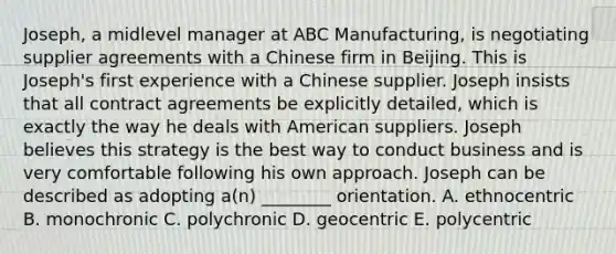 Joseph, a midlevel manager at ABC Manufacturing, is negotiating supplier agreements with a Chinese firm in Beijing. This is Joseph's first experience with a Chinese supplier. Joseph insists that all contract agreements be explicitly detailed, which is exactly the way he deals with American suppliers. Joseph believes this strategy is the best way to conduct business and is very comfortable following his own approach. Joseph can be described as adopting a(n) ________ orientation. A. ethnocentric B. monochronic C. polychronic D. geocentric E. polycentric