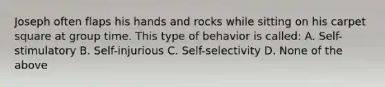 Joseph often flaps his hands and rocks while sitting on his carpet square at group time. This type of behavior is called: A. Self-stimulatory B. Self-injurious C. Self-selectivity D. None of the above