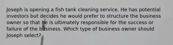 Joseph is opening a fish tank cleaning service. He has potential investors but decides he would prefer to structure the business owner so that he is ultimately responsible for the success or failure of the business. Which type of business owner should Joseph select?