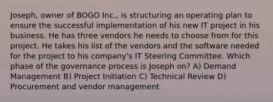 Joseph, owner of BOGO Inc., is structuring an operating plan to ensure the successful implementation of his new IT project in his business. He has three vendors he needs to choose from for this project. He takes his list of the vendors and the software needed for the project to his company's IT Steering Committee. Which phase of the governance process is Joseph on? A) Demand Management B) Project Initiation C) Technical Review D) Procurement and vendor management