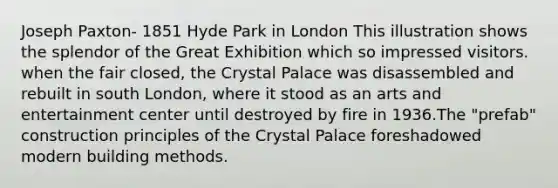 Joseph Paxton- 1851 Hyde Park in London This illustration shows the splendor of the Great Exhibition which so impressed visitors. when the fair closed, the Crystal Palace was disassembled and rebuilt in south London, where it stood as an arts and entertainment center until destroyed by fire in 1936.The "prefab" construction principles of the Crystal Palace foreshadowed modern building methods.