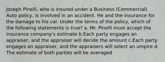 Joseph Pinelli, who is insured under a Business (Commercial) Auto policy, is involved in an accident. He and the insurance for the damage to his car. Under the terms of the policy, which of the following statements is true? a. Mr. Pinelli must accept the insurance company's estimate b.Each party engages an appraiser, and the appraiser will decide the amount c.Each party engages an appraiser, and the appraisers will select an umpire d. The estimate of both parties will be averaged