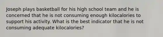 Joseph plays basketball for his high school team and he is concerned that he is not consuming enough kilocalories to support his activity. What is the best indicator that he is not consuming adequate kilocalories?