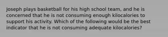 Joseph plays basketball for his high school team, and he is concerned that he is not consuming enough kilocalories to support his activity. Which of the following would be the best indicator that he is not consuming adequate kilocalories?