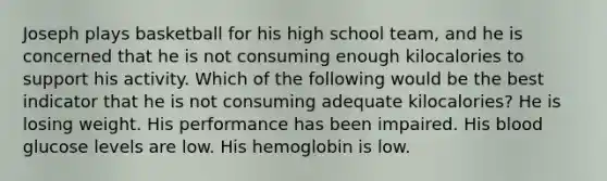 Joseph plays basketball for his high school team, and he is concerned that he is not consuming enough kilocalories to support his activity. Which of the following would be the best indicator that he is not consuming adequate kilocalories? He is losing weight. His performance has been impaired. His blood glucose levels are low. His hemoglobin is low.