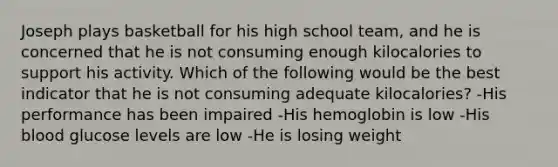 Joseph plays basketball for his high school team, and he is concerned that he is not consuming enough kilocalories to support his activity. Which of the following would be the best indicator that he is not consuming adequate kilocalories? -His performance has been impaired -His hemoglobin is low -His blood glucose levels are low -He is losing weight