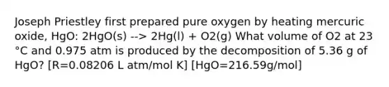 Joseph Priestley first prepared pure oxygen by heating mercuric oxide, HgO: 2HgO(s) --> 2Hg(l) + O2(g) What volume of O2 at 23 °C and 0.975 atm is produced by the decomposition of 5.36 g of HgO? [R=0.08206 L atm/mol K] [HgO=216.59g/mol]