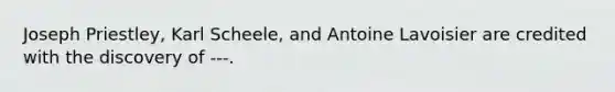 Joseph Priestley, Karl Scheele, and Antoine Lavoisier are credited with the discovery of ---.