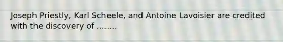 Joseph Priestly, Karl Scheele, and Antoine Lavoisier are credited with the discovery of ........