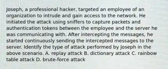 Joseph, a professional hacker, targeted an employee of an organization to intrude and gain access to the network. He initiated the attack using sniffers to capture packets and authentication tokens between the employee and the server he was communicating with. After intercepting the messages, he started continuously sending the intercepted messages to the server. Identify the type of attack performed by Joseph in the above scenario. A. replay attack B. dictionary attack C. rainbow table attack D. brute-force attack