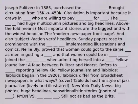 Joseph Pulitzer: In 1883, purchased the ____ ____ ___. Brought circulation from 15K -> 450K. Circulation is important because it draws in ____ who are willing to pay ____ ____ for ____. The ____ ___ __ had huge multicolumn pictures and big headlines. Above-the-fold means? Most important stories are the biggest and with the widest headline The 'modern newspaper front page'. And also 'subject'-'action verb' headlines. Sunday papers rose to prominence with the ___ __ ___ implementing illustrations and comics. Nellie Bly: proved that woman could got to the same ___ as men in getting a ____ and that women could be in ____ _____. Joined the ___ ___ ___ when admitting herself into a ____. Yellow Journalism: A feud between Pulitzer and Hearst. Refers to ____, _____ reporting 'Yellow Kid' Yellow Journalism and Tabloids: Tabloids began in the 1920s. Tabloids differ from broadsheet newspapers in what ways? (cover) Tabloids had the style of jazz journalism (lively and illustrated). New York Daily News: big photos, huge headlines, sensationalistic stories (photo of ____ ____). NYDN VS. ___ ____ ___. Still not as bad as the Brits.