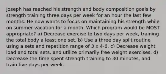 Joseph has reached his strength and body composition goals by strength training three days per week for an hour the last few months. He now wants to focus on maintaining his strength while on summer vacation for a month. Which program would be MOST appropriate? a) Decrease exercise to two days per week, training the total body a least one set. b) Use a three day split routine using a sets and repetition range of 3 x 4-6. c) Decrease weight load and total sets, and utilize primarily free weight exercises. d) Decrease the time spent strength training to 30 minutes, and train five days per week.