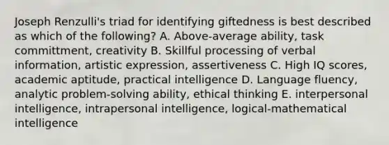 Joseph Renzulli's triad for identifying giftedness is best described as which of the following? A. Above-average ability, task committment, creativity B. Skillful processing of verbal information, artistic expression, assertiveness C. High IQ scores, academic aptitude, practical intelligence D. Language fluency, analytic problem-solving ability, ethical thinking E. interpersonal intelligence, intrapersonal intelligence, logical-mathematical intelligence