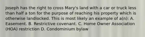 Joseph has the right to cross Mary's land with a car or truck less than half a ton for the purpose of reaching his property which is otherwise landlocked. This is most likely an example of a(n): A. Easement. B. Restrictive covenant. C. Home Owner Association (HOA) restriction D. Condominium bylaw