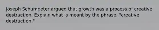 Joseph Schumpeter argued that growth was a process of creative destruction. Explain what is meant by the phrase, "creative destruction."