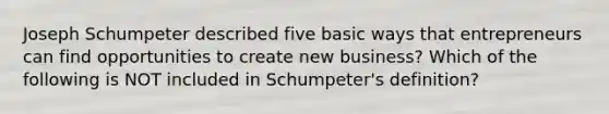 Joseph Schumpeter described five basic ways that entrepreneurs can find opportunities to create new​ business? Which of the following is NOT included in​ Schumpeter's definition?