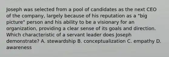 Joseph was selected from a pool of candidates as the next CEO of the company, largely because of his reputation as a "big picture" person and his ability to be a visionary for an organization, providing a clear sense of its goals and direction. Which characteristic of a servant leader does Joseph demonstrate? A. stewardship B. conceptualization C. empathy D. awareness