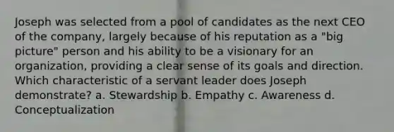 Joseph was selected from a pool of candidates as the next CEO of the company, largely because of his reputation as a "big picture" person and his ability to be a visionary for an organization, providing a clear sense of its goals and direction. Which characteristic of a servant leader does Joseph demonstrate? a. Stewardship b. Empathy c. Awareness d. Conceptualization