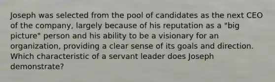 Joseph was selected from the pool of candidates as the next CEO of the company, largely because of his reputation as a "big picture" person and his ability to be a visionary for an organization, providing a clear sense of its goals and direction. Which characteristic of a servant leader does Joseph demonstrate?