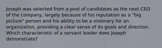 Joseph was selected from a pool of candidates as the next CEO of the company, largely because of his reputation as a "big picture" person and his ability to be a visionary for an organization, providing a clear sense of its goals and direction. Which characteristic of a servant leader does Joseph demonstrate?