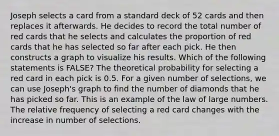 Joseph selects a card from a standard deck of 52 cards and then replaces it afterwards. He decides to record the total number of red cards that he selects and calculates the proportion of red cards that he has selected so far after each pick. He then constructs a graph to visualize his results. Which of the following statements is FALSE? The theoretical probability for selecting a red card in each pick is 0.5. For a given number of selections, we can use Joseph's graph to find the number of diamonds that he has picked so far. This is an example of the law of large numbers. The relative frequency of selecting a red card changes with the increase in number of selections.