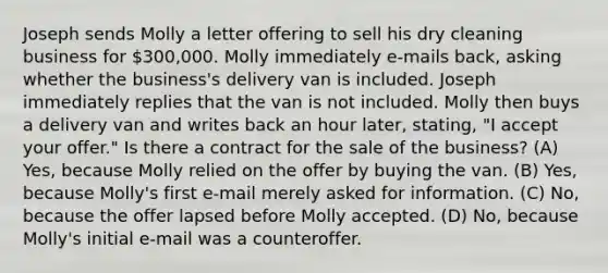 Joseph sends Molly a letter offering to sell his dry cleaning business for 300,000. Molly immediately e-mails back, asking whether the business's delivery van is included. Joseph immediately replies that the van is not included. Molly then buys a delivery van and writes back an hour later, stating, "I accept your offer." Is there a contract for the sale of the business? (A) Yes, because Molly relied on the offer by buying the van. (B) Yes, because Molly's first e-mail merely asked for information. (C) No, because the offer lapsed before Molly accepted. (D) No, because Molly's initial e-mail was a counteroffer.