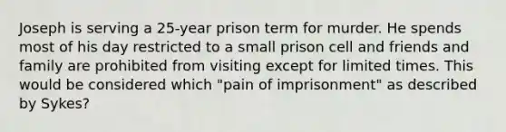 Joseph is serving a 25-year prison term for murder. He spends most of his day restricted to a small prison cell and friends and family are prohibited from visiting except for limited times. This would be considered which "pain of imprisonment" as described by Sykes?