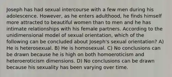 Joseph has had sexual intercourse with a few men during his adolescence. However, as he enters adulthood, he finds himself more attracted to beautiful women than to men and he has intimate relationships with his female partners. According to the unidimensional model of sexual orientation, which of the following can be concluded about Joseph's sexual orientation? A) He is heterosexual. B) He is homosexual. C) No conclusions can be drawn because he is high on both homoeroticism and heteroeroticism dimensions. D) No conclusions can be drawn because his sexuality has been varying over time.