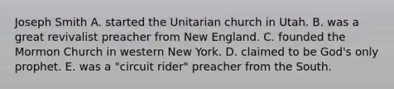 Joseph Smith A. started the Unitarian church in Utah. B. was a great revivalist preacher from New England. C. founded the Mormon Church in western New York. D. claimed to be God's only prophet. E. was a "circuit rider" preacher from the South.