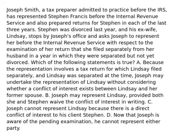 Joseph Smith, a tax preparer admitted to practice before the IRS, has represented Stephen Francis before the Internal Revenue Service and also prepared returns for Stephen in each of the last three years. Stephen was divorced last year, and his ex-wife, Lindsay, stops by Joseph's office and asks Joseph to represent her before the Internal Revenue Service with respect to the examination of her return that she filed separately from her husband in a year in which they were separated but not yet divorced. Which of the following statements is true? A. Because the representation involves a tax return for which Lindsay filed separately, and Lindsay was separated at the time, Joseph may undertake the representation of Lindsay without considering whether a conflict of interest exists between Lindsay and her former spouse. B. Joseph may represent Lindsay, provided both she and Stephen waive the conflict of interest in writing. C. Joseph cannot represent Lindsay because there is a direct conflict of interest to his client Stephen. D. Now that Joseph is aware of the pending examination, he cannot represent either party.