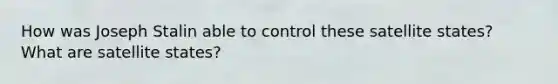 How was Joseph Stalin able to control these satellite states? What are satellite states?