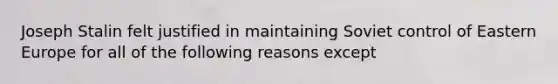 Joseph Stalin felt justified in maintaining Soviet control of Eastern Europe for all of the following reasons except