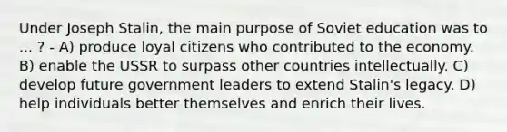 Under Joseph Stalin, the main purpose of Soviet education was to ... ? - A) produce loyal citizens who contributed to the economy. B) enable the USSR to surpass other countries intellectually. C) develop future government leaders to extend Stalin's legacy. D) help individuals better themselves and enrich their lives.