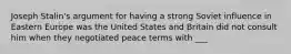 Joseph Stalin's argument for having a strong Soviet influence in Eastern Europe was the United States and Britain did not consult him when they negotiated peace terms with ___