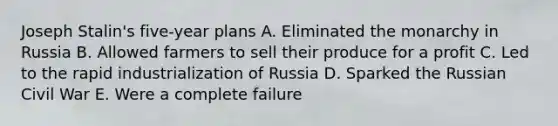 Joseph Stalin's five-year plans A. Eliminated the monarchy in Russia B. Allowed farmers to sell their produce for a profit C. Led to the rapid industrialization of Russia D. Sparked the Russian Civil War E. Were a complete failure