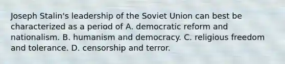 Joseph Stalin's leadership of the Soviet Union can best be characterized as a period of A. democratic reform and nationalism. B. humanism and democracy. C. religious freedom and tolerance. D. censorship and terror.