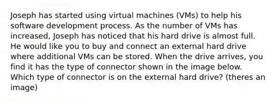 Joseph has started using virtual machines (VMs) to help his software development process. As the number of VMs has increased, Joseph has noticed that his hard drive is almost full. He would like you to buy and connect an external hard drive where additional VMs can be stored. When the drive arrives, you find it has the type of connector shown in the image below. Which type of connector is on the external hard drive? (theres an image)