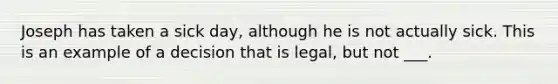 Joseph has taken a sick day, although he is not actually sick. This is an example of a decision that is legal, but not ___.