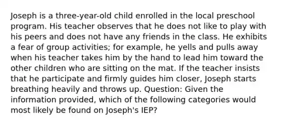 Joseph is a three-year-old child enrolled in the local preschool program. His teacher observes that he does not like to play with his peers and does not have any friends in the class. He exhibits a fear of group activities; for example, he yells and pulls away when his teacher takes him by the hand to lead him toward the other children who are sitting on the mat. If the teacher insists that he participate and firmly guides him closer, Joseph starts breathing heavily and throws up. Question: Given the information provided, which of the following categories would most likely be found on Joseph's IEP?