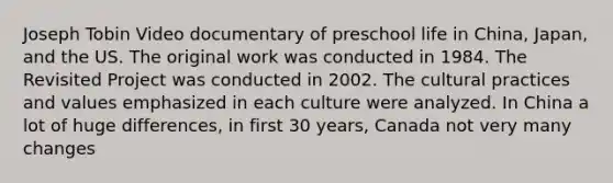 Joseph Tobin Video documentary of preschool life in China, Japan, and the US. The original work was conducted in 1984. The Revisited Project was conducted in 2002. The cultural practices and values emphasized in each culture were analyzed. In China a lot of huge differences, in first 30 years, Canada not very many changes