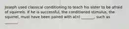 Joseph used classical conditioning to teach his sister to be afraid of squirrels. If he is successful, the conditioned stimulus, the squirrel, must have been paired with a(n) _______, such as _______.