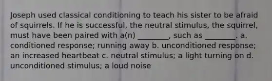 Joseph used classical conditioning to teach his sister to be afraid of squirrels. If he is successful, the neutral stimulus, the squirrel, must have been paired with a(n) ________, such as ________. a. conditioned response; running away b. unconditioned response; an increased heartbeat c. neutral stimulus; a light turning on d. unconditioned stimulus; a loud noise