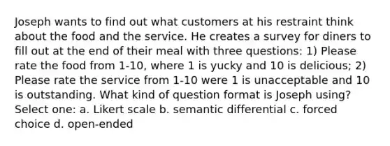 Joseph wants to find out what customers at his restraint think about the food and the service. He creates a survey for diners to fill out at the end of their meal with three questions: 1) Please rate the food from 1-10, where 1 is yucky and 10 is delicious; 2) Please rate the service from 1-10 were 1 is unacceptable and 10 is outstanding. What kind of question format is Joseph using? Select one: a. Likert scale b. semantic differential c. forced choice d. open-ended