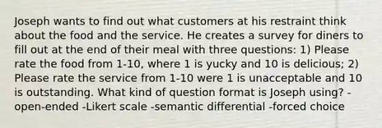 Joseph wants to find out what customers at his restraint think about the food and the service. He creates a survey for diners to fill out at the end of their meal with three questions: 1) Please rate the food from 1-10, where 1 is yucky and 10 is delicious; 2) Please rate the service from 1-10 were 1 is unacceptable and 10 is outstanding. What kind of question format is Joseph using? -open-ended -Likert scale -semantic differential -forced choice