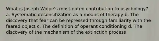 What is Joseph Wolpe's most noted contribution to psychology? a. Systematic desensitization as a means of therapy b. The discovery that fear can be repressed through familiarity with the feared object c. The definition of <a href='https://www.questionai.com/knowledge/kcaiZj2J12-operant-conditioning' class='anchor-knowledge'>operant conditioning</a> d. The discovery of the mechanism of the extinction process